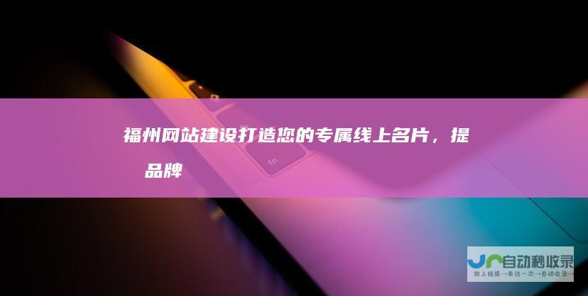 福州网站建设：打造您的专属线上名片，提升品牌形象和业务增长